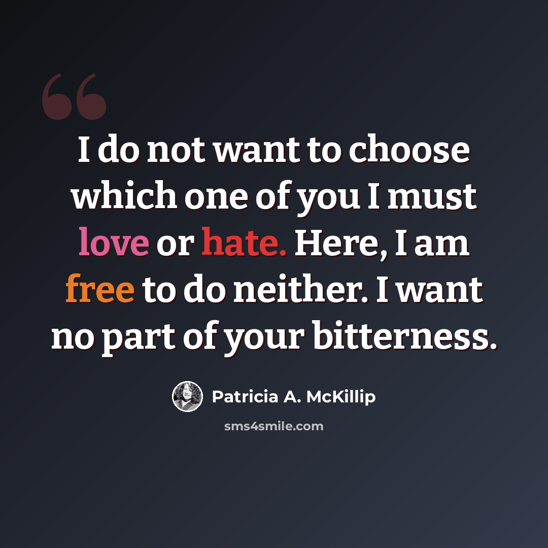 “I do not want to choose which one of you I must love or hate. Here, I am free to do neither. I want no part of your bitterness.” quote by Patricia A. McKillip