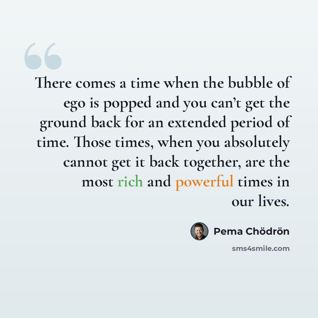 “There comes a time when the bubble of ego is popped and you can’t get the ground back for an extended period of time. Those times, when you absolutely cannot get it back together, are the most rich and powerful times in our lives.” quote by Pema Chodron