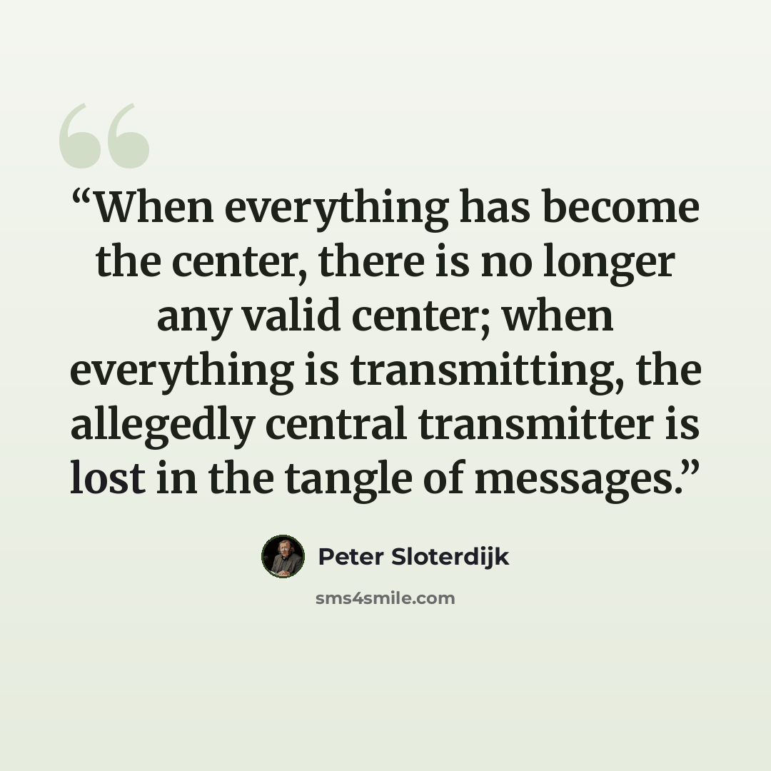 “When everything has become the center, there is no longer any valid center; when everything is transmitting, the allegedly central transmitter is lost in the tangle of messages.” quote by Peter Sloterdijk