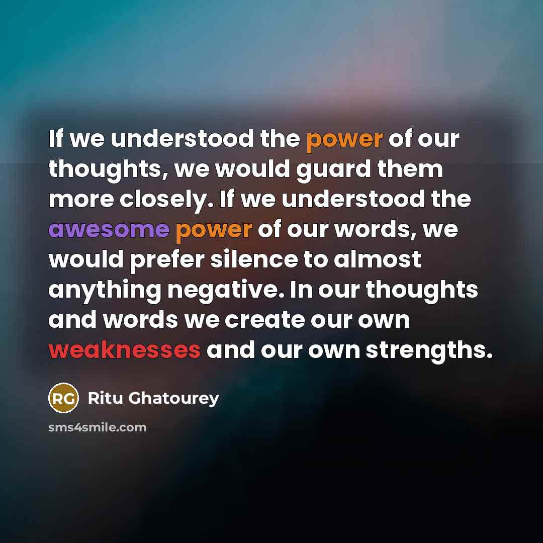 “If we understood the power of our thoughts, we would guard them more closely. If we understood the awesome power of our words, we would prefer silence to almost anything negative. In our thoughts and words we create our own weaknesses and our own strengths.” quote by Ritu Ghatourey