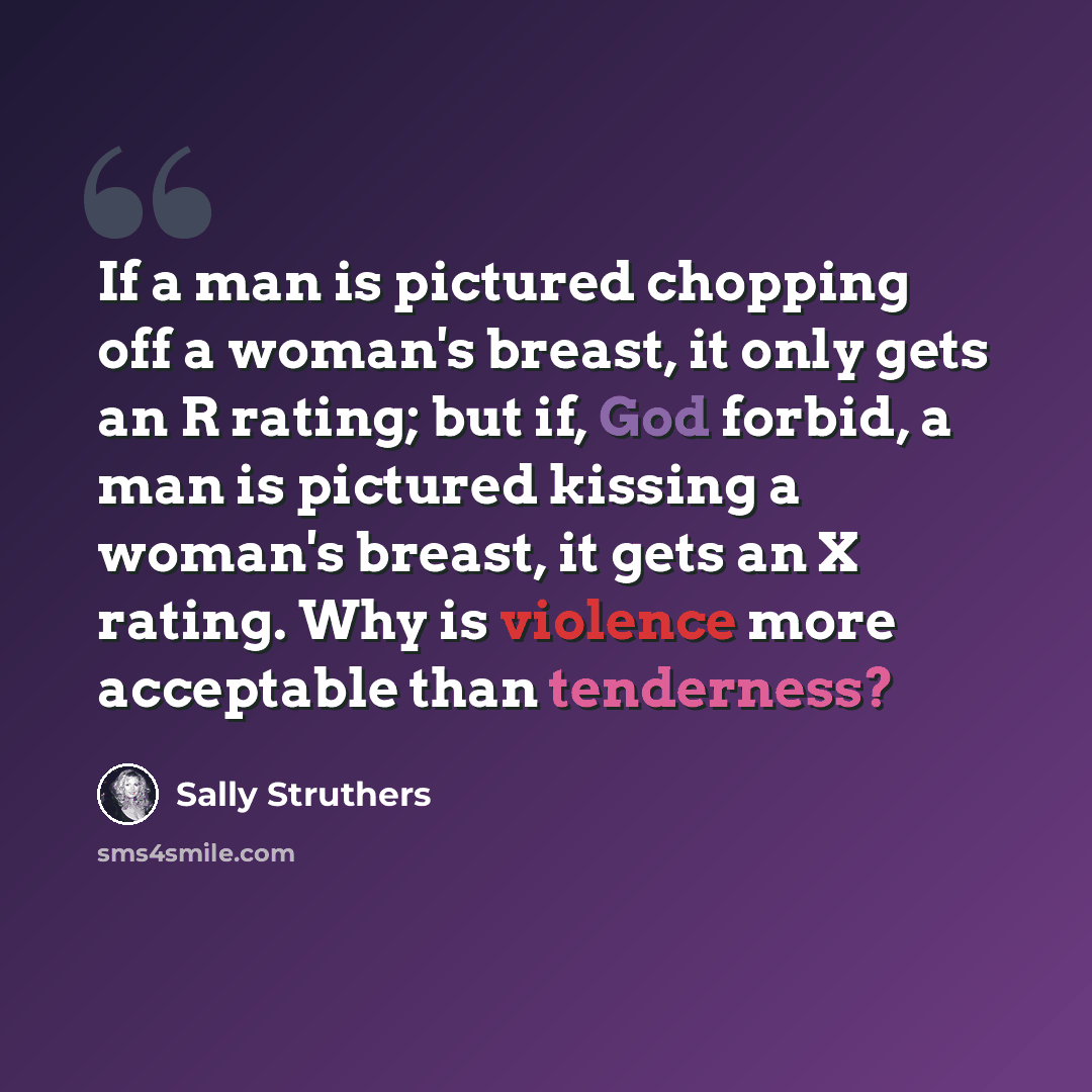 “If a man is pictured chopping off a woman's breast, it only gets an R rating; but if, God forbid, a man is pictured kissing a woman's breast, it gets an X rating. Why is violence more acceptable than tenderness?” quote by Sally Struthers