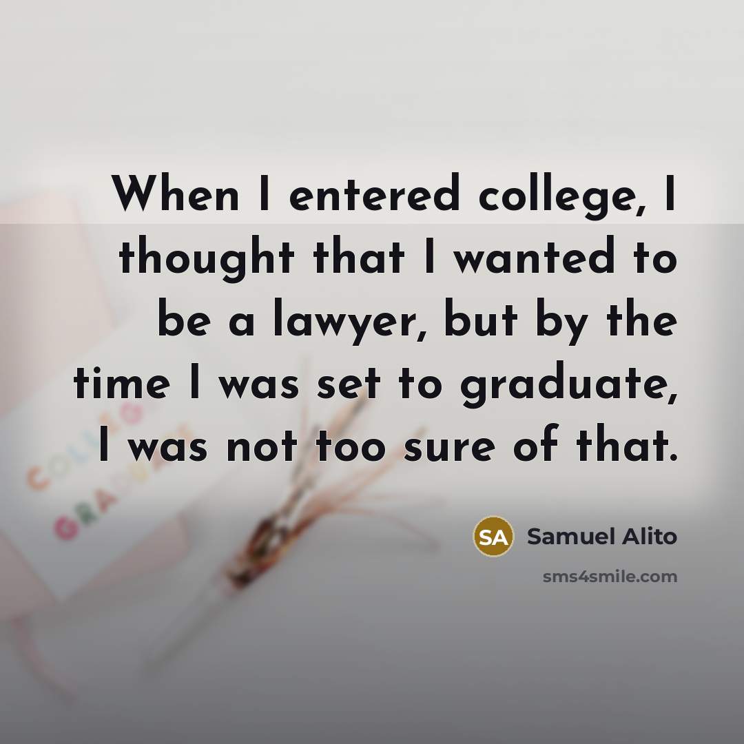 “When I entered college, I thought that I wanted to be a lawyer, but by the time I was set to graduate, I was not too sure of that.” quote by Samuel Alito