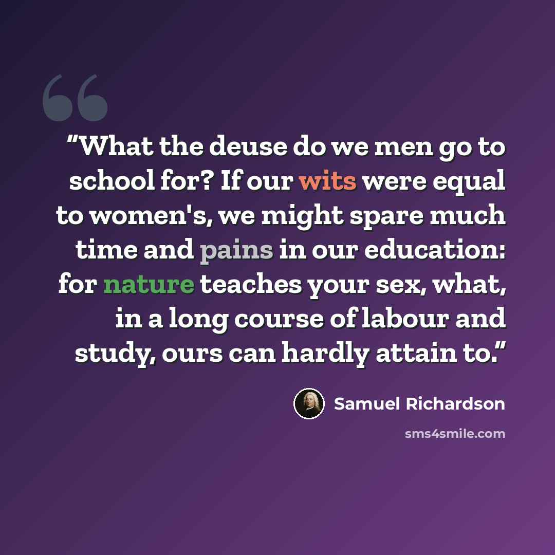 “What the deuse do we men go to school for? If our wits were equal to women's, we might spare much time and pains in our education: for nature teaches your sex, what, in a long course of labour and study, ours can hardly attain to.” quote by Samuel Richardson