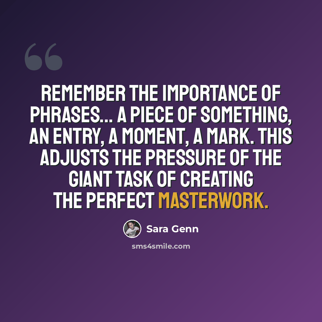 “Remember the importance of phrases... a piece of something, an entry, a moment, a mark. This adjusts the pressure of the giant task of creating the perfect masterwork.” quote by Sara Genn