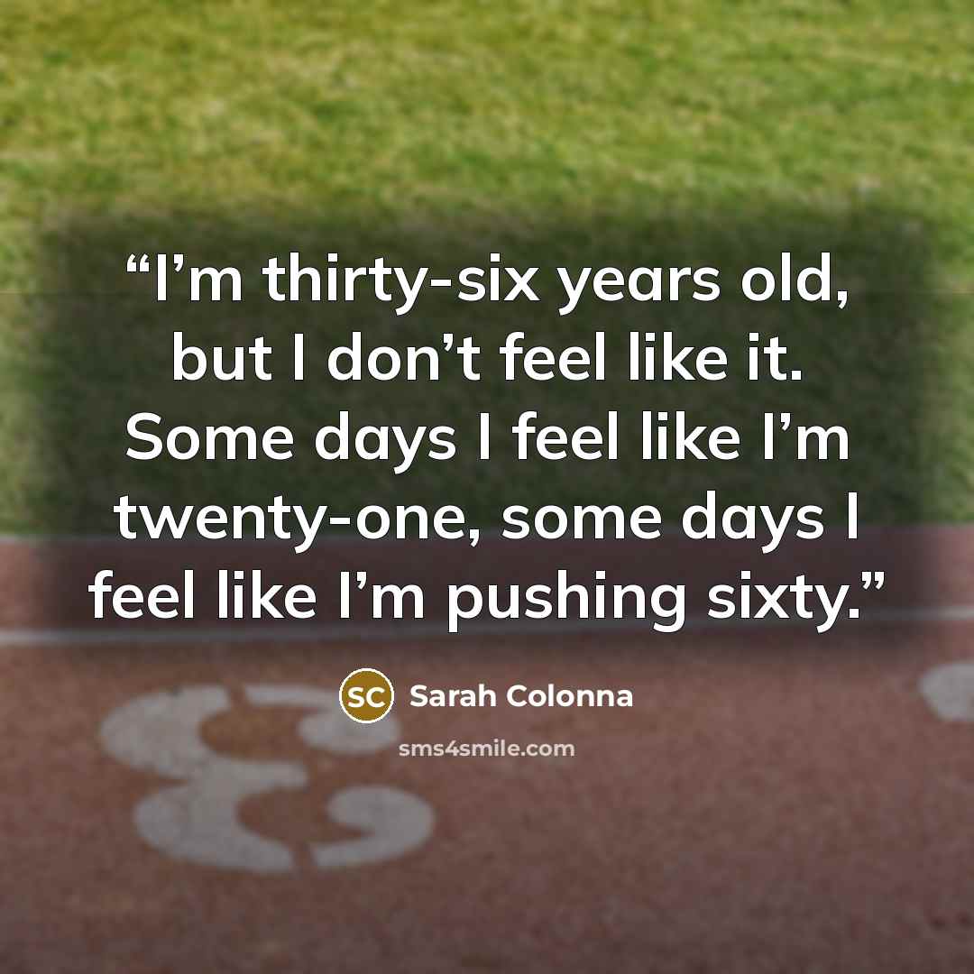 “I’m thirty-six years old, but I don’t feel like it. Some days I feel like I’m twenty-one, some days I feel like I’m pushing sixty.” quote by Sarah Colonna