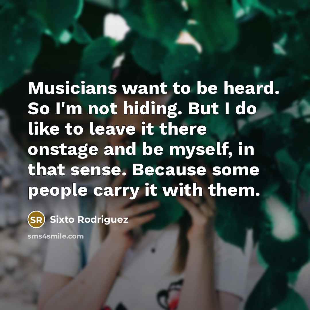 “Musicians want to be heard. So I'm not hiding. But I do like to leave it there onstage and be myself, in that sense. Because some people carry it with them.” quote by Sixto Rodriguez