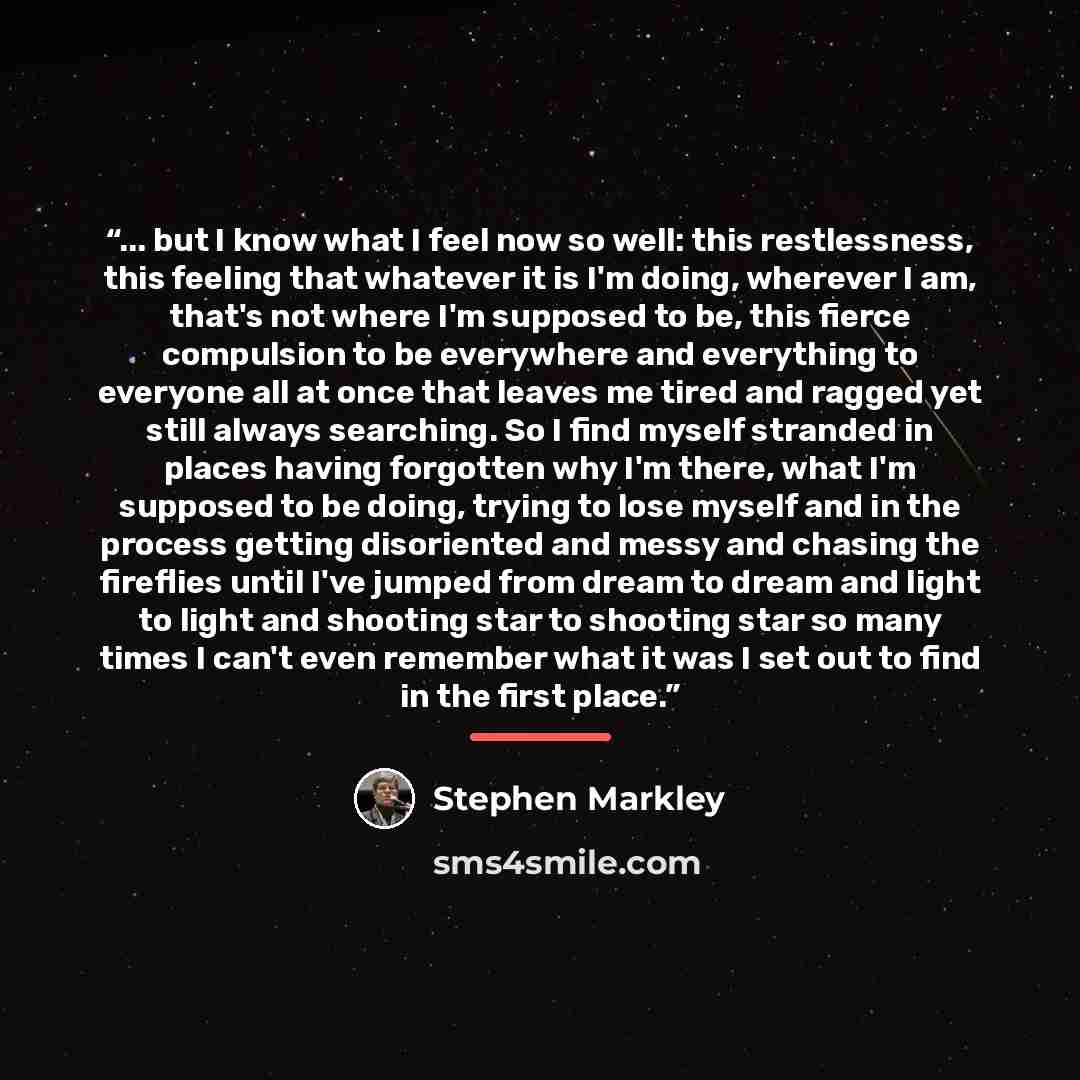 “... but I know what I feel now so well: this restlessness, this feeling that whatever it is I'm doing, wherever I am, that's not where I'm supposed to be, this fierce compulsion to be everywhere and everything to everyone all at once that leaves me tired and ragged yet still always searching. So I…” quote by Stephen Markley