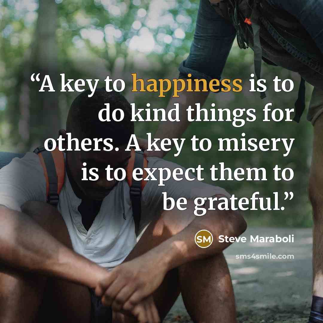 “A key to happiness is to do kind things for others. A key to misery is to expect them to be grateful.” quote by Steve Maraboli
