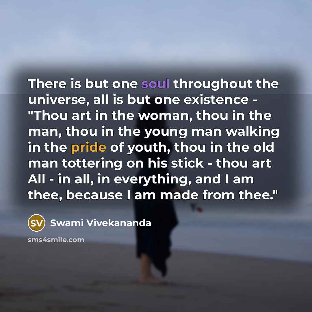 “There is but one soul throughout the universe, all is but one existence - "Thou art in the woman, thou in the man, thou in the young man walking in the pride of youth, thou in the old man tottering on his stick - thou art All - in all, in everything, and I am thee, because I am made from thee."” quote by Swami Vivekananda