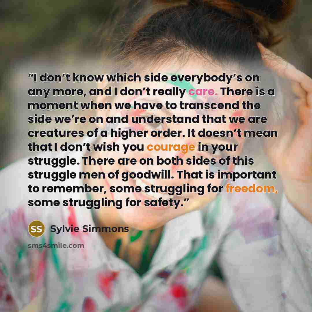 “I don’t know which side everybody’s on any more, and I don’t really care. There is a moment when we have to transcend the side we’re on and understand that we are creatures of a higher order. It doesn’t mean that I don’t wish you courage in your struggle. There are on both sides of this struggle…” quote by Sylvie Simmons