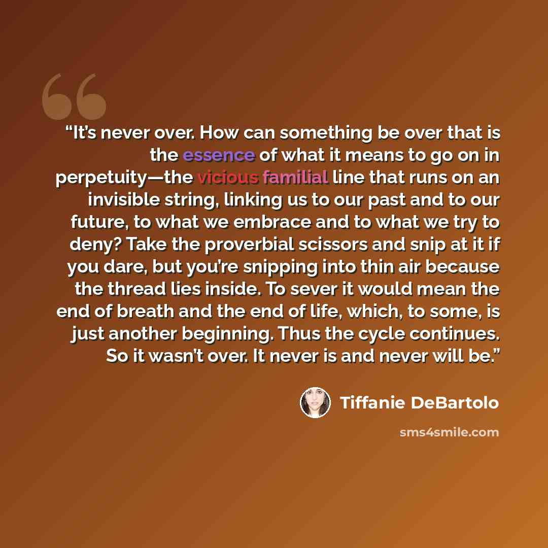 “It’s never over. How can something be over that is the essence of what it means to go on in perpetuity—the vicious familial line that runs on an invisible string, linking us to our past and to our future, to what we embrace and to what we try to deny? Take the proverbial scissors and snip at it if…” quote by Tiffanie DeBartolo