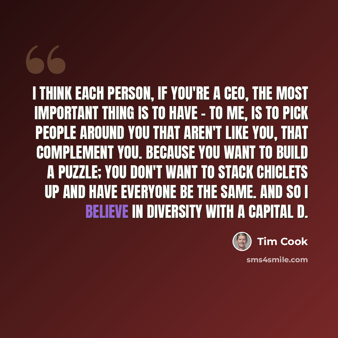 “I think each person, if you're a CEO, the most important thing is to have - to me, is to pick people around you that aren't like you, that complement you. Because you want to build a puzzle; you don't want to stack Chiclets up and have everyone be the same. And so I believe in diversity with a…” quote by Tim Cook