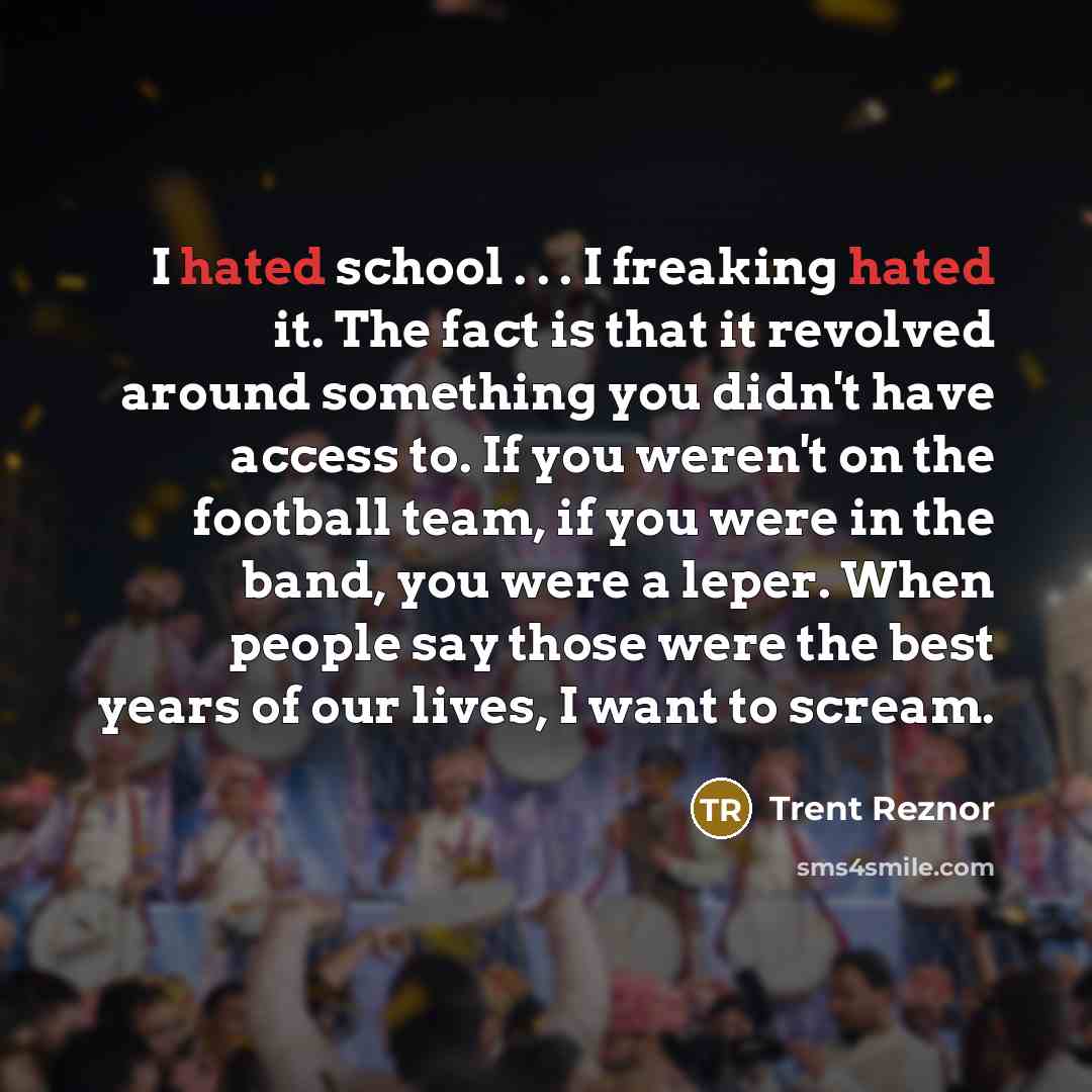 “I hated school . . . I freaking hated it. The fact is that it revolved around something you didn't have access to. If you weren't on the football team, if you were in the band, you were a leper. When people say those were the best years of our lives, I want to scream.” quote by Trent Reznor