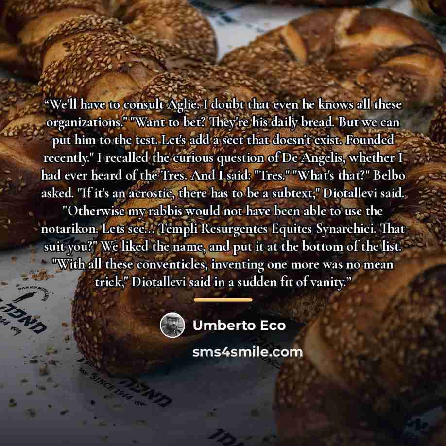 “We'll have to consult Aglie. I doubt that even he knows all these organizations." "Want to bet? They're his daily bread. But we can put him to the test. Let's add a sect that doesn't exist. Founded recently." I recalled the curious question of De Angelis, whether I had ever heard of the Tres. And…” quote by Umberto Eco