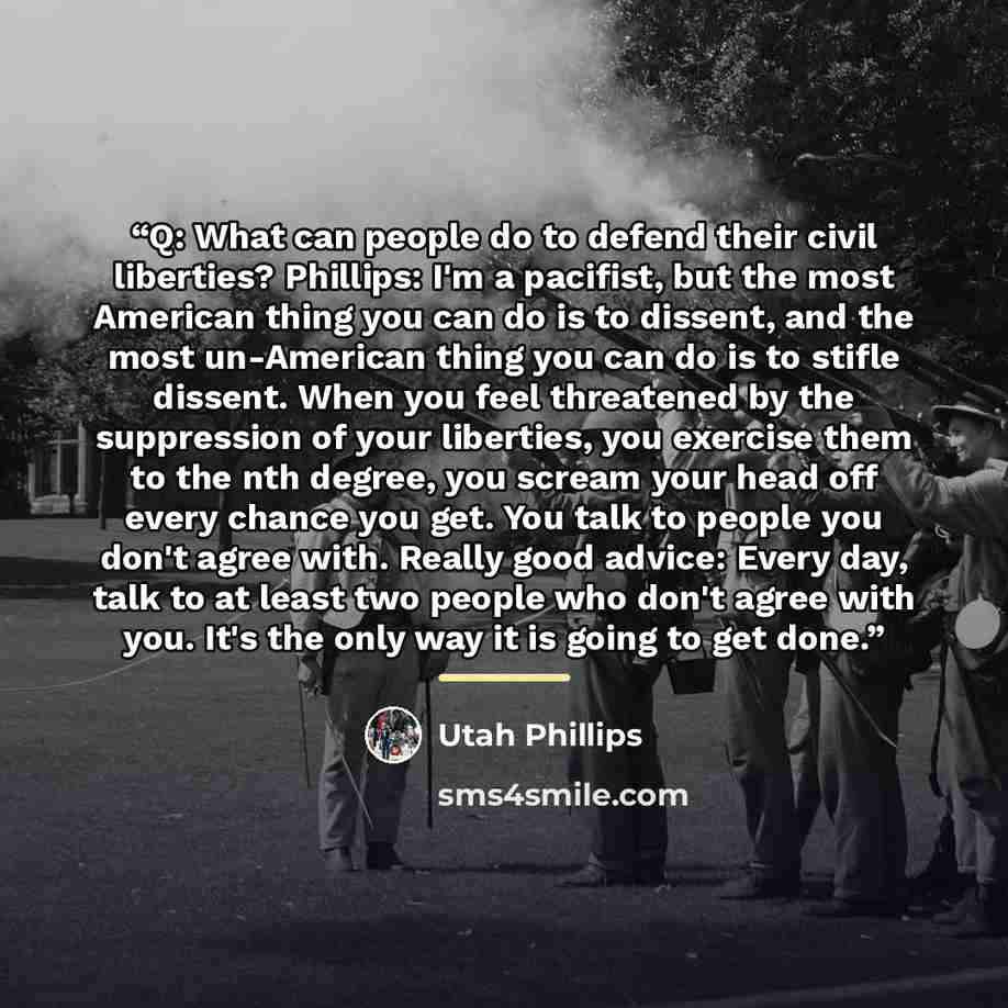 “Q: What can people do to defend their civil liberties? Phillips: I'm a pacifist, but the most American thing you can do is to dissent, and the most un-American thing you can do is to stifle dissent. When you feel threatened by the suppression of your liberties, you exercise them to the nth degree…” quote by Utah Phillips