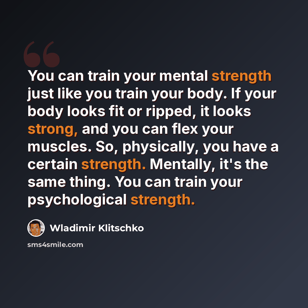 “You can train your mental strength just like you train your body. If your body looks fit or ripped, it looks strong, and you can flex your muscles. So, physically, you have a certain strength. Mentally, it's the same thing. You can train your psychological strength.” quote by Wladimir Klitschko