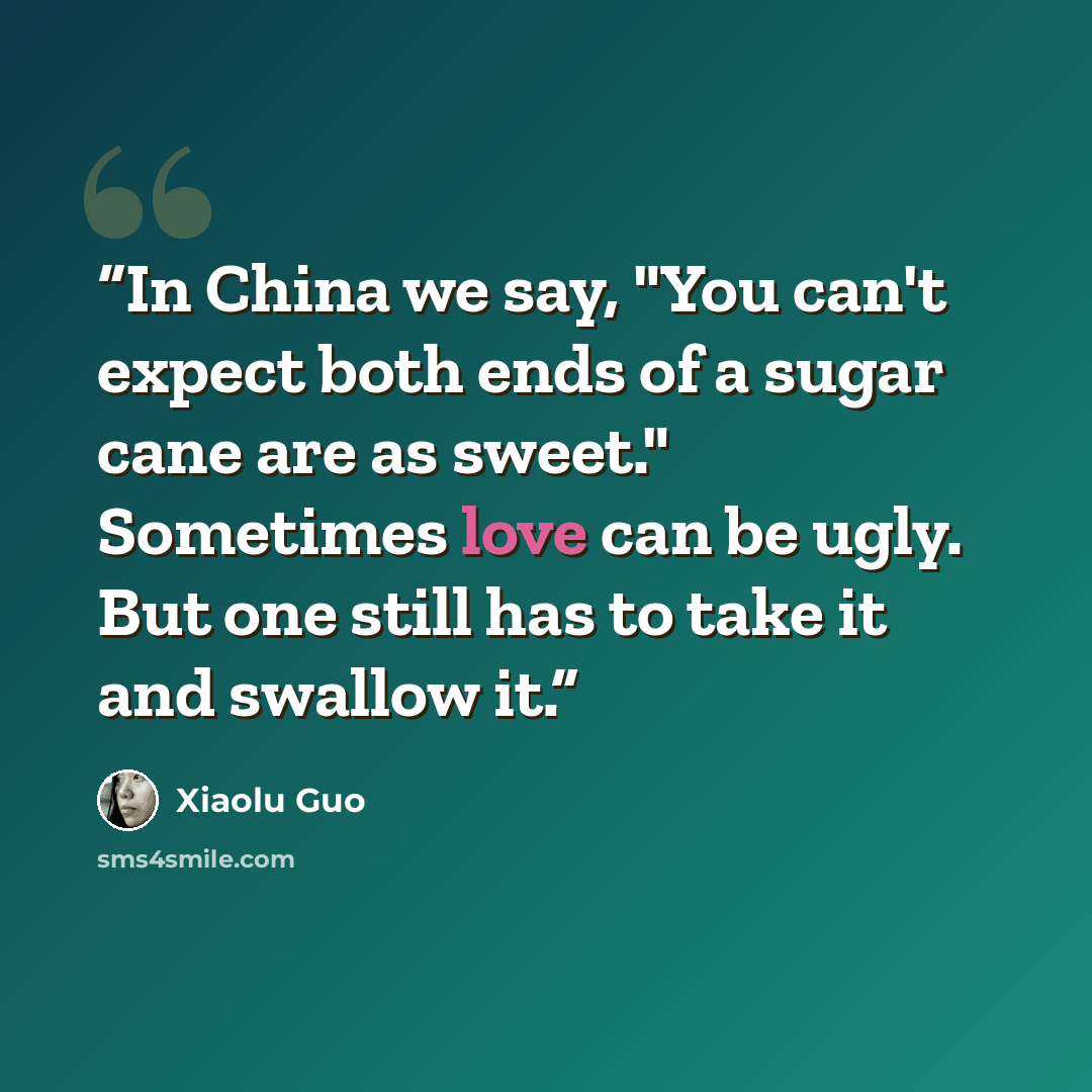 “In China we say, "You can't expect both ends of a sugar cane are as sweet." Sometimes love can be ugly. But one still has to take it and swallow it.” quote by Xiaolu Guo