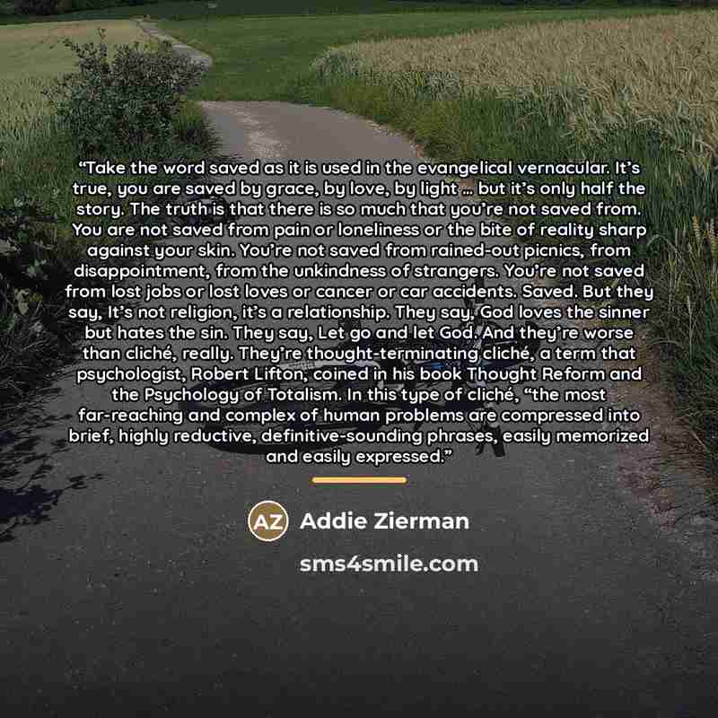 “Take the word saved as it is used in the evangelical vernacular. It’s true, you are saved by grace, by love, by light … but it’s only half the story. The truth is that there is so much that you’re not saved from. You are not saved from pain or loneliness or the bite of reality sharp against your…” quote by Addie Zierman
