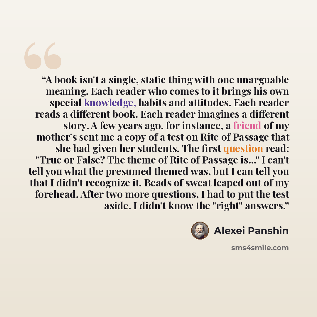 “A book isn't a single, static thing with one unarguable meaning. Each reader who comes to it brings his own special knowledge, habits and attitudes. Each reader reads a different book. Each reader imagines a different story. A few years ago, for instance, a friend of my mother's sent me a copy of…” quote by Alexei Panshin