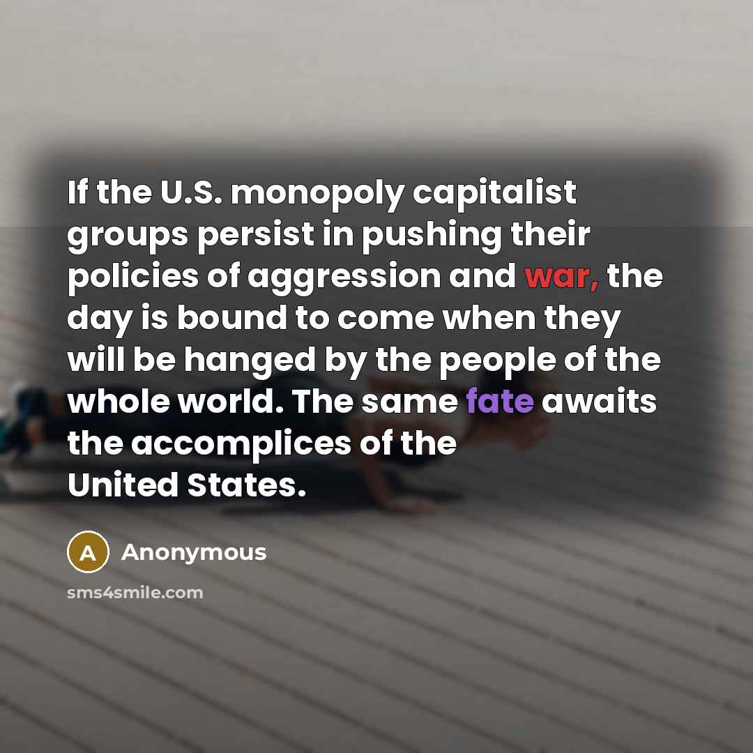“If the U.S. monopoly capitalist groups persist in pushing their policies of aggression and war, the day is bound to come when they will be hanged by the people of the whole world. The same fate awaits the accomplices of the United States.” quote by Anonymous