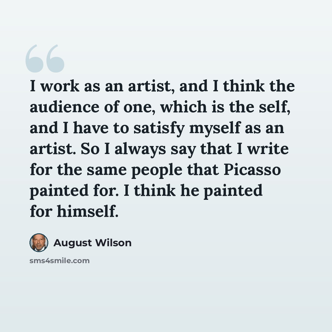 “I work as an artist, and I think the audience of one, which is the self, and I have to satisfy myself as an artist. So I always say that I write for the same people that Picasso painted for. I think he painted for himself.” quote by August Wilson