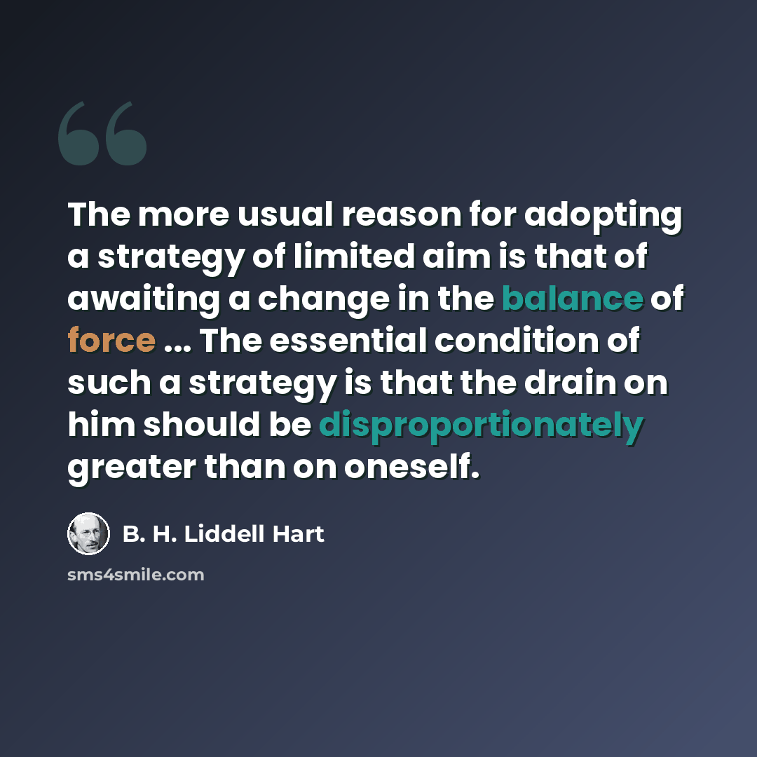 “The more usual reason for adopting a strategy of limited aim is that of awaiting a change in the balance of force ... The essential condition of such a strategy is that the drain on him should be disproportionately greater than on oneself.” quote by B. H. Liddell Hart