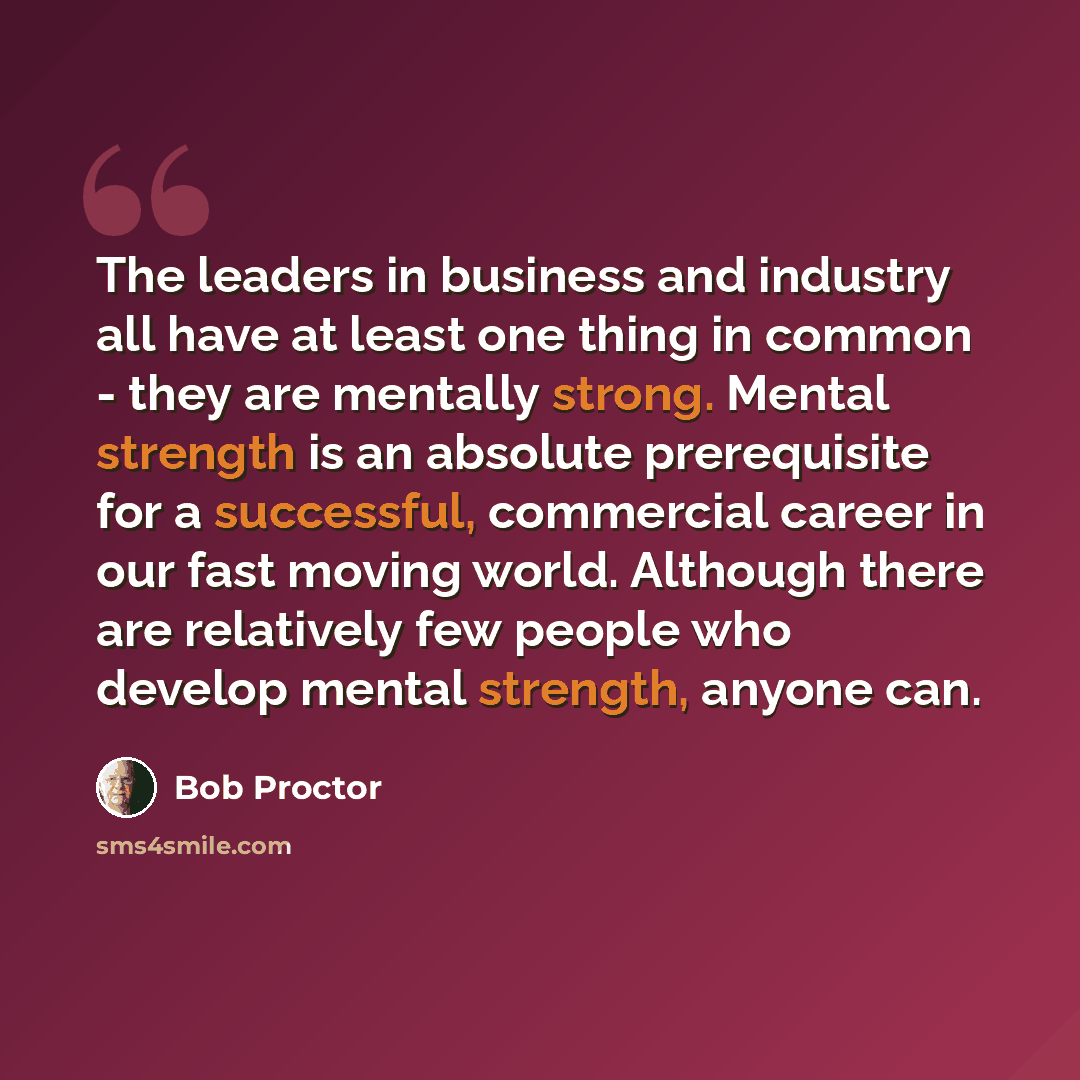 “The leaders in business and industry all have at least one thing in common - they are mentally strong. Mental strength is an absolute prerequisite for a successful, commercial career in our fast moving world. Although there are relatively few people who develop mental strength, anyone can.” quote by Bob Proctor