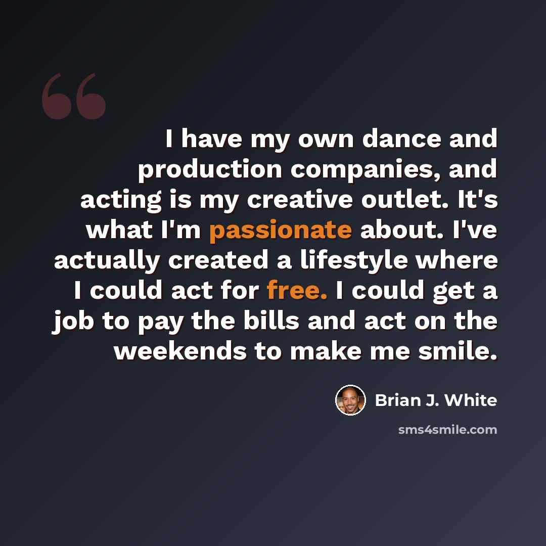 “I have my own dance and production companies, and acting is my creative outlet. It's what I'm passionate about. I've actually created a lifestyle where I could act for free. I could get a job to pay the bills and act on the weekends to make me smile.” quote by Brian J. White