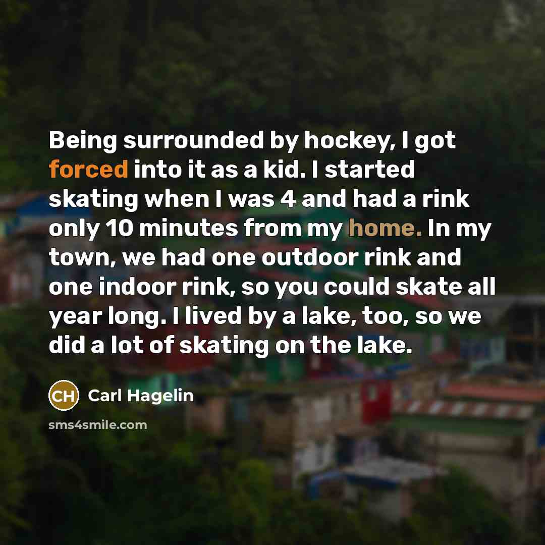 “Being surrounded by hockey, I got forced into it as a kid. I started skating when I was 4 and had a rink only 10 minutes from my home. In my town, we had one outdoor rink and one indoor rink, so you could skate all year long. I lived by a lake, too, so we did a lot of skating on the lake.” quote by Carl Hagelin