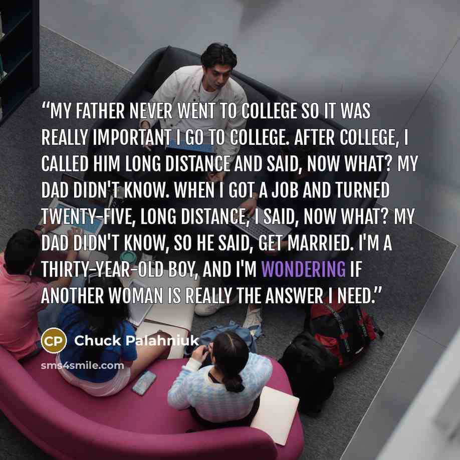 “My father never went to college so it was really important I go to college. After college, I called him long distance and said, now what? My dad didn't know. When I got a job and turned twenty-five, long distance, I said, now what? My dad didn't know, so he said, get married. I'm a thirty-year-old…” quote by Chuck Palahniuk