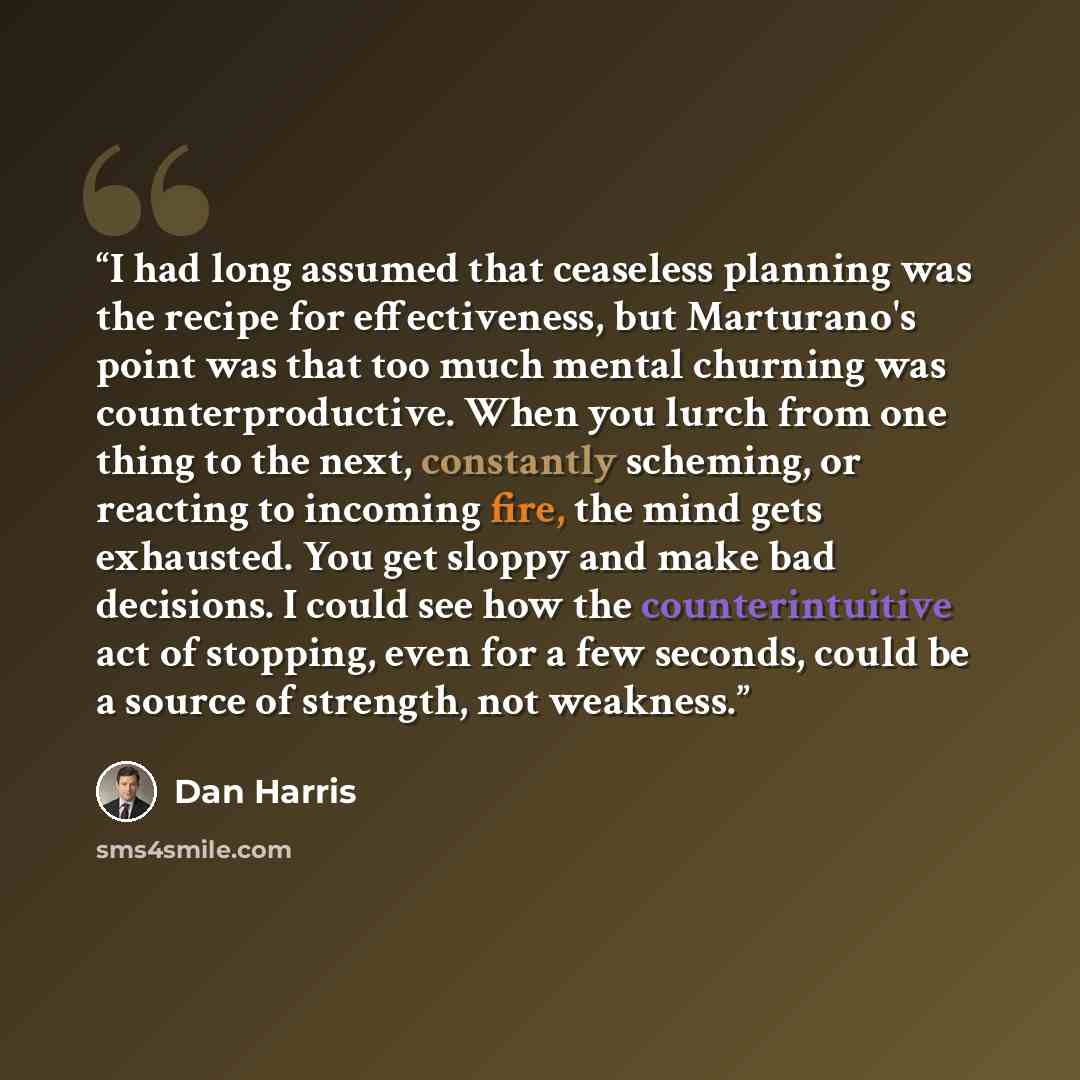 “I had long assumed that ceaseless planning was the recipe for effectiveness, but Marturano's point was that too much mental churning was counterproductive. When you lurch from one thing to the next, constantly scheming, or reacting to incoming fire, the mind gets exhausted. You get sloppy and make…” quote by Dan Harris