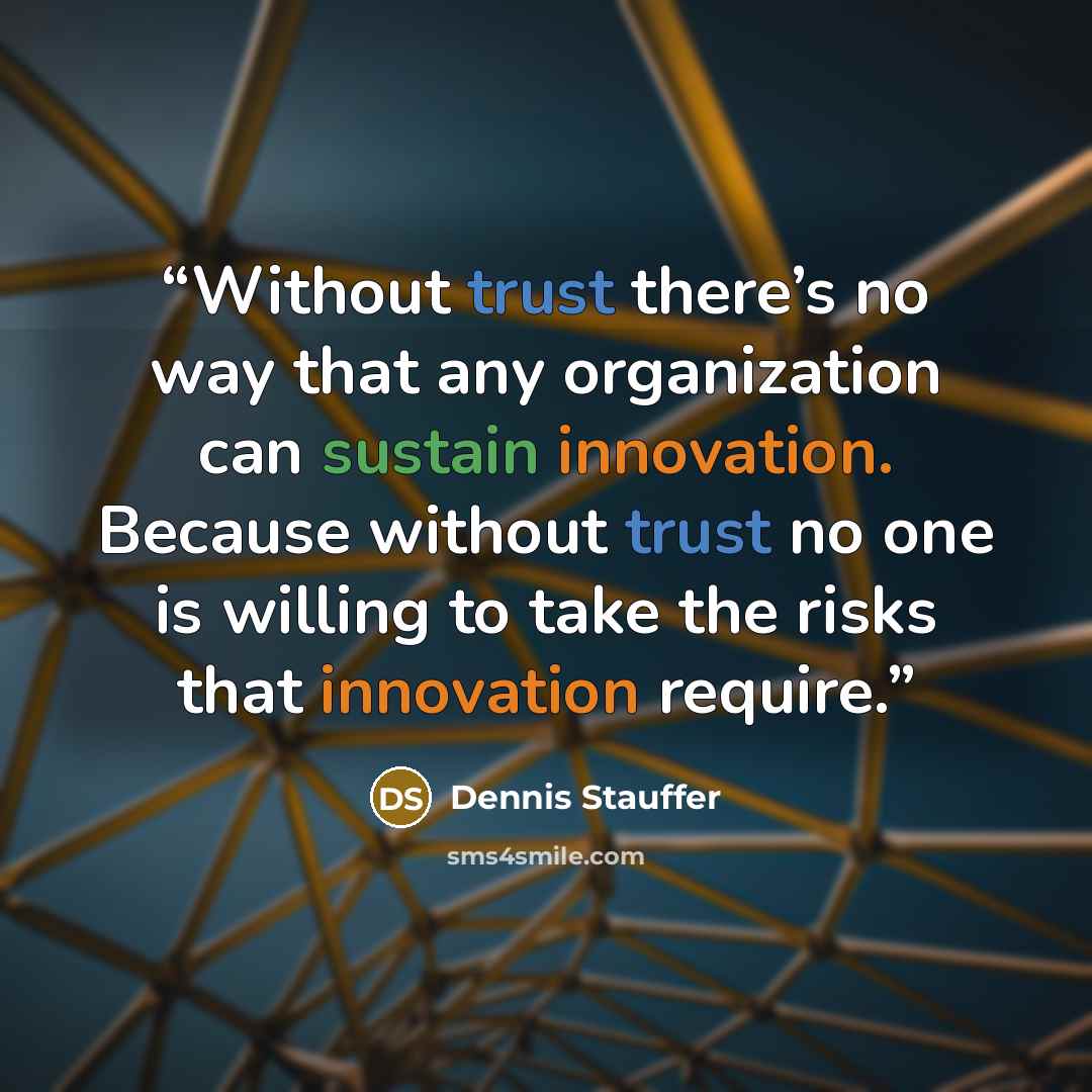 “Without trust there’s no way that any organization can sustain innovation. Because without trust no one is willing to take the risks that innovation require.” quote by Dennis Stauffer