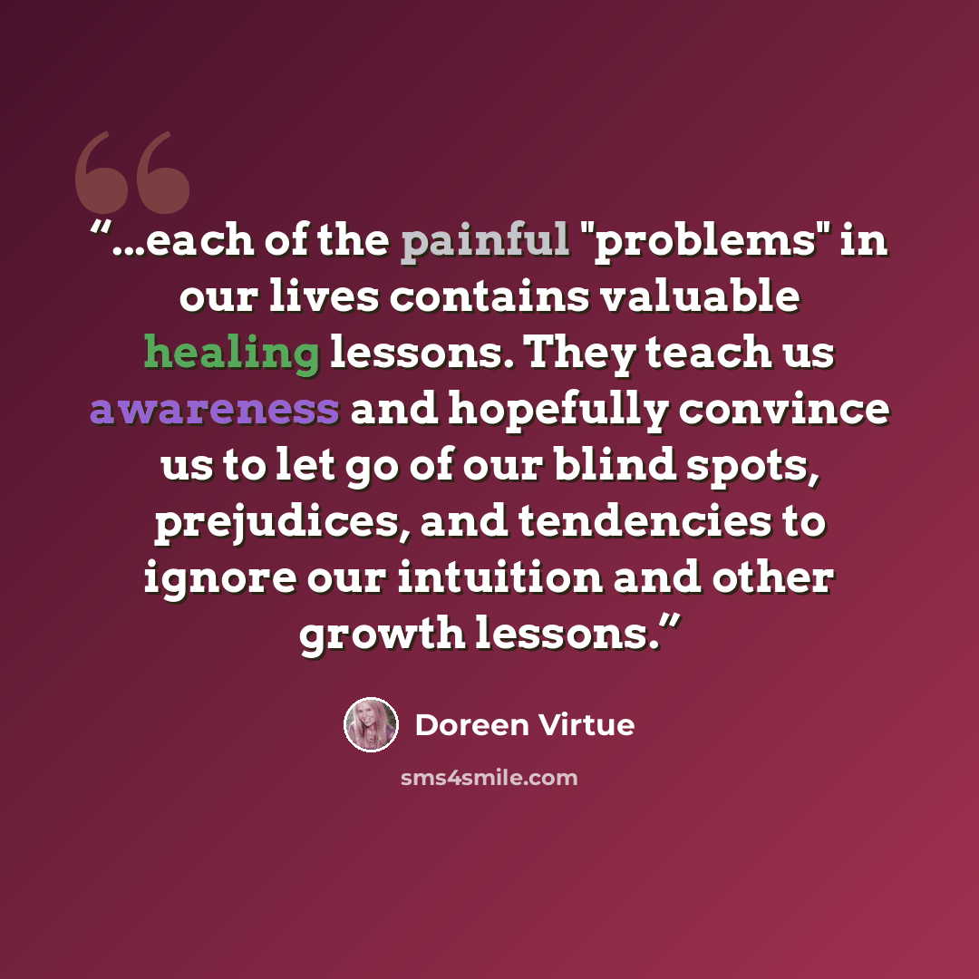 “...each of the painful "problems" in our lives contains valuable healing lessons. They teach us awareness and hopefully convince us to let go of our blind spots, prejudices, and tendencies to ignore our intuition and other growth lessons.” quote by Doreen Virtue