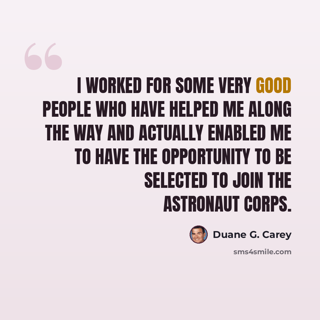 “I worked for some very good people who have helped me along the way and actually enabled me to have the opportunity to be selected to join the Astronaut Corps.” quote by Duane G. Carey
