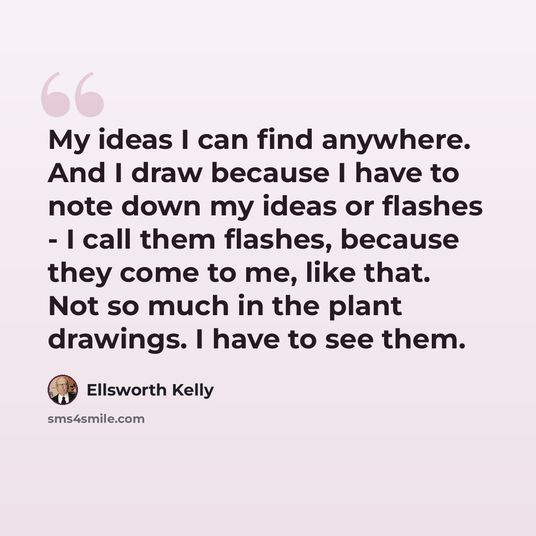 “My ideas I can find anywhere. And I draw because I have to note down my ideas or flashes - I call them flashes, because they come to me, like that. Not so much in the plant drawings. I have to see them.” quote by Ellsworth Kelly