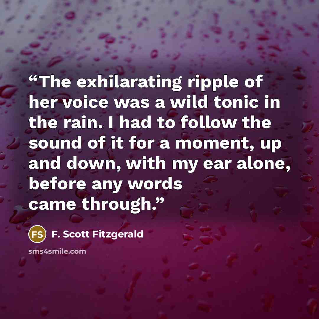 “The exhilarating ripple of her voice was a wild tonic in the rain. I had to follow the sound of it for a moment, up and down, with my ear alone, before any words came through.” quote by F. Scott Fitzgerald