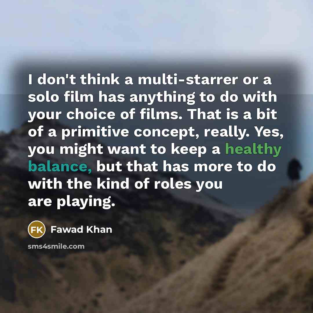 “I don't think a multi-starrer or a solo film has anything to do with your choice of films. That is a bit of a primitive concept, really. Yes, you might want to keep a healthy balance, but that has more to do with the kind of roles you are playing.” quote by Fawad Khan