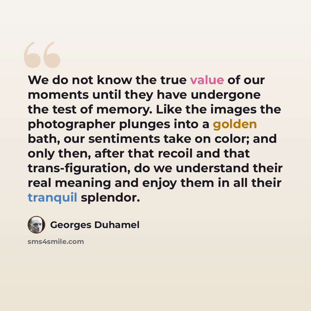 “We do not know the true value of our moments until they have undergone the test of memory. Like the images the photographer plunges into a golden bath, our sentiments take on color; and only then, after that recoil and that trans-figuration, do we understand their real meaning and enjoy them in…” quote by Georges Duhamel