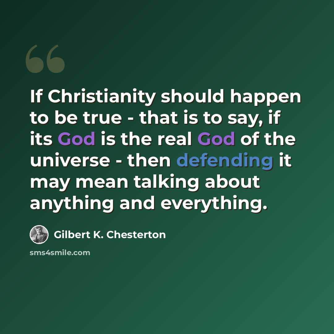 “If Christianity should happen to be true - that is to say, if its God is the real God of the universe - then defending it may mean talking about anything and everything.” quote by Gilbert K. Chesterton