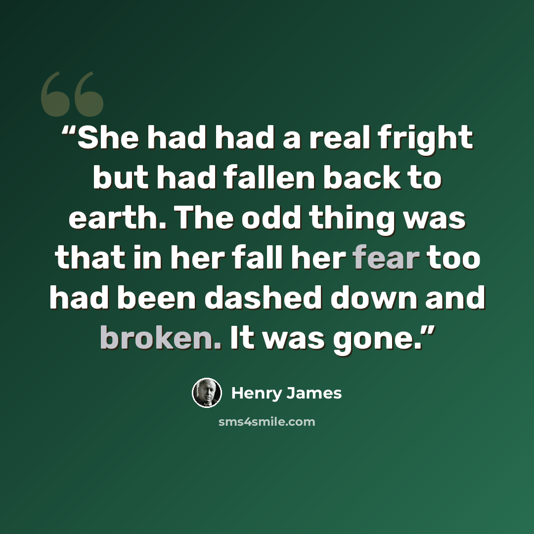 “She had had a real fright but had fallen back to earth. The odd thing was that in her fall her fear too had been dashed down and broken. It was gone.” quote by Henry James