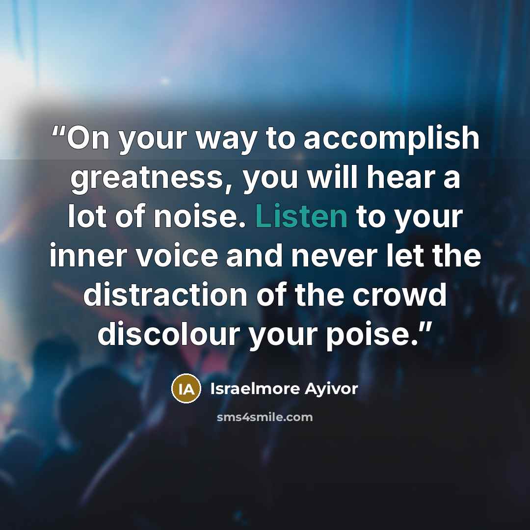 “On your way to accomplish greatness, you will hear a lot of noise. Listen to your inner voice and never let the distraction of the crowd discolour your poise.” quote by Israelmore Ayivor