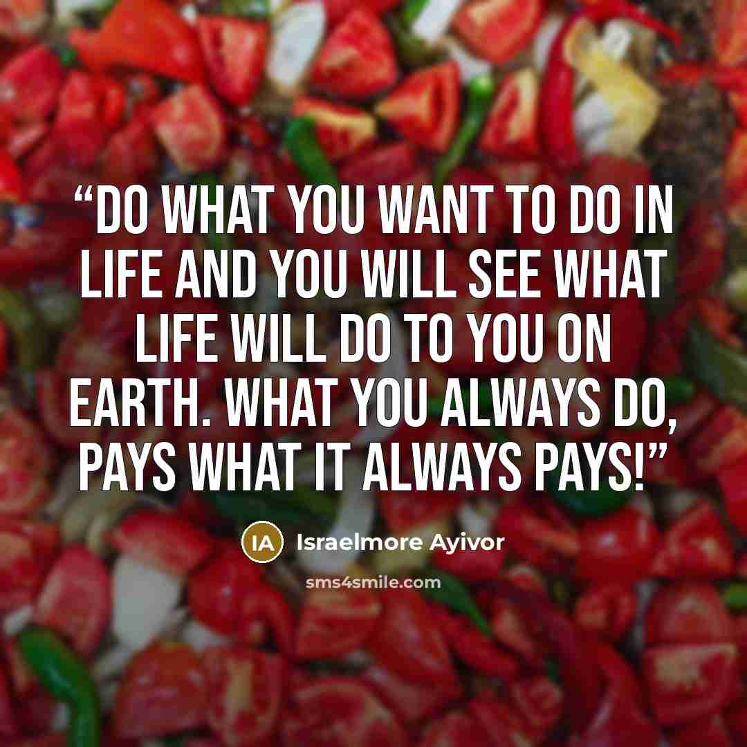 “Do what you want to do in life and you will see what life will do to you on earth. What you always do, pays what it always pays!” quote by Israelmore Ayivor