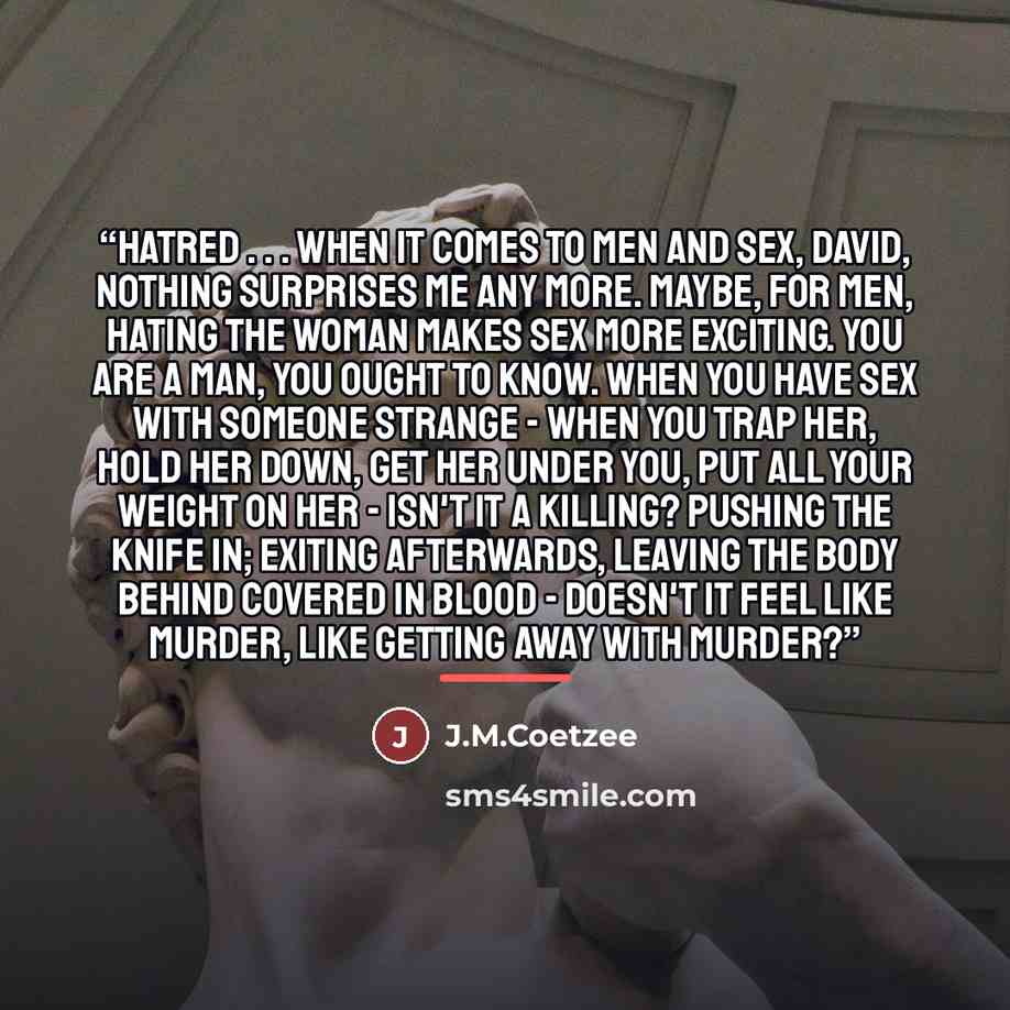 “Hatred . . . When it comes to men and sex, David, nothing surprises me any more. Maybe, for men, hating the woman makes sex more exciting. You are a man, you ought to know. When you have sex with someone strange - when you trap her, hold her down, get her under you, put all your weight on her…” quote by J.M.Coetzee