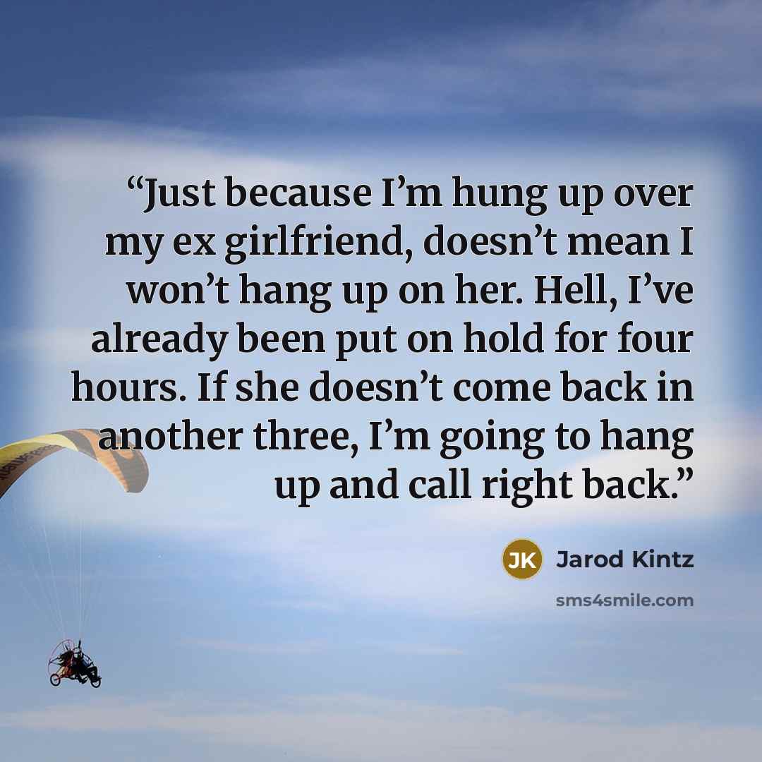 “Just because I’m hung up over my ex girlfriend, doesn’t mean I won’t hang up on her. Hell, I’ve already been put on hold for four hours. If she doesn’t come back in another three, I’m going to hang up and call right back.” quote by Jarod Kintz