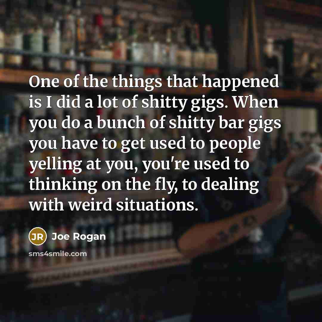 “One of the things that happened is I did a lot of shitty gigs. When you do a bunch of shitty bar gigs you have to get used to people yelling at you, you're used to thinking on the fly, to dealing with weird situations.” quote by Joe Rogan