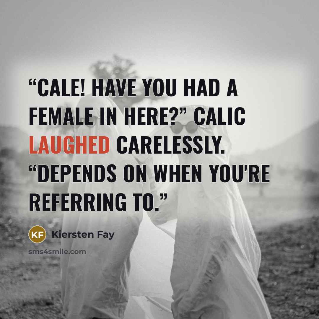 “Cale! Have you had a female in here?” Calic laughed carelessly. “Depends on when you're referring to.” quote by Kiersten Fay