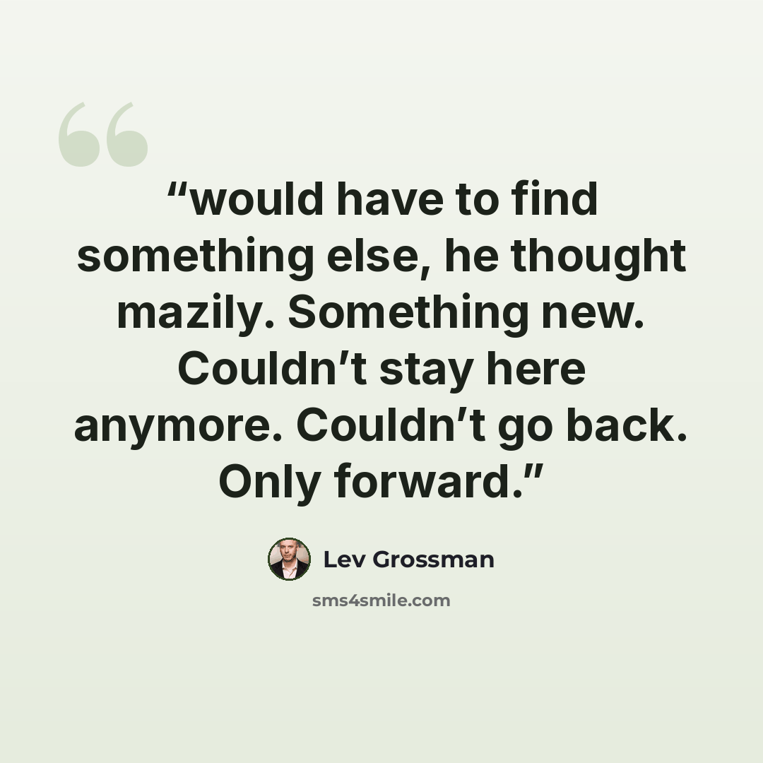 “would have to find something else, he thought mazily. Something new. Couldn’t stay here anymore. Couldn’t go back. Only forward.” quote by Lev Grossman