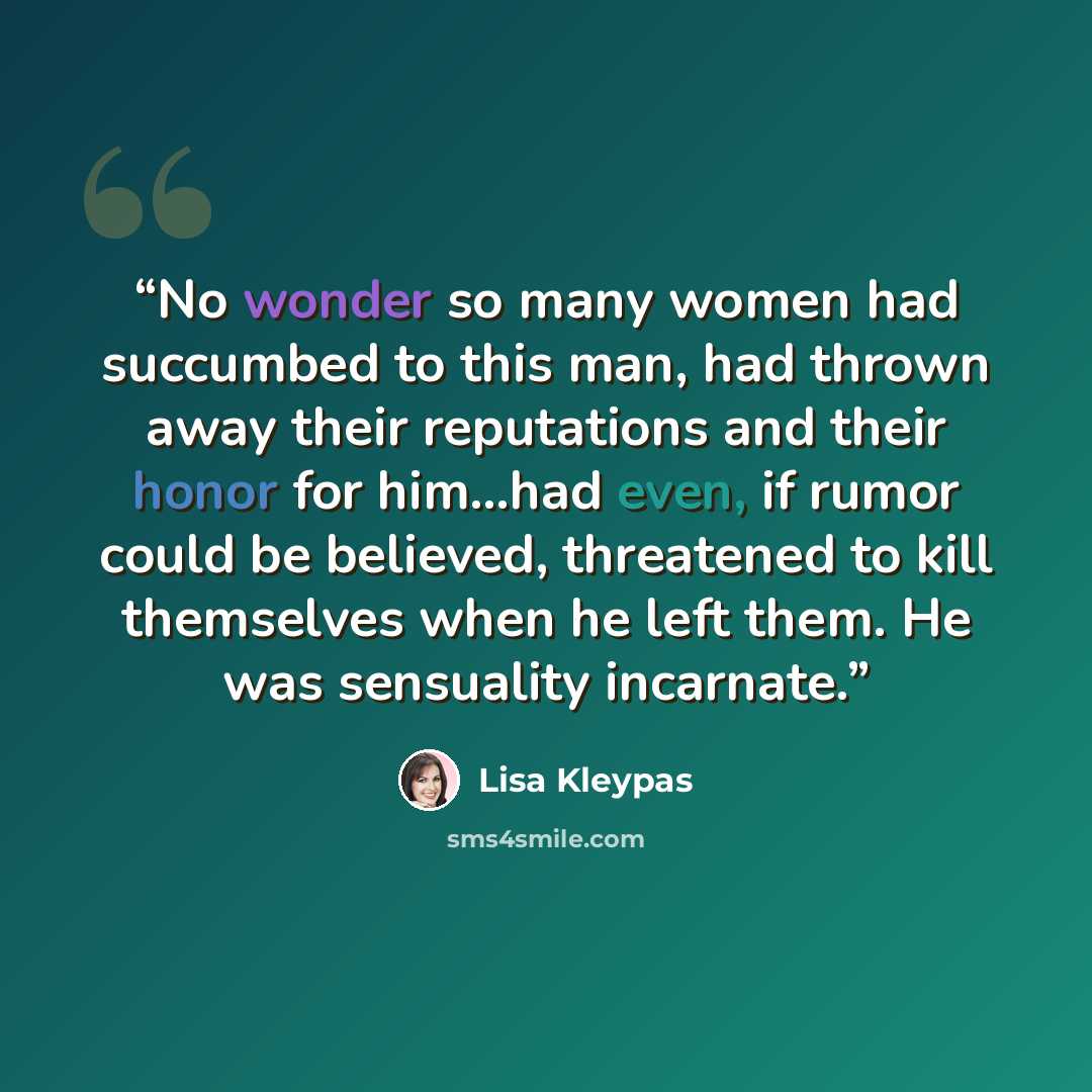 “No wonder so many women had succumbed to this man, had thrown away their reputations and their honor for him…had even, if rumor could be believed, threatened to kill themselves when he left them. He was sensuality incarnate.” quote by Lisa Kleypas