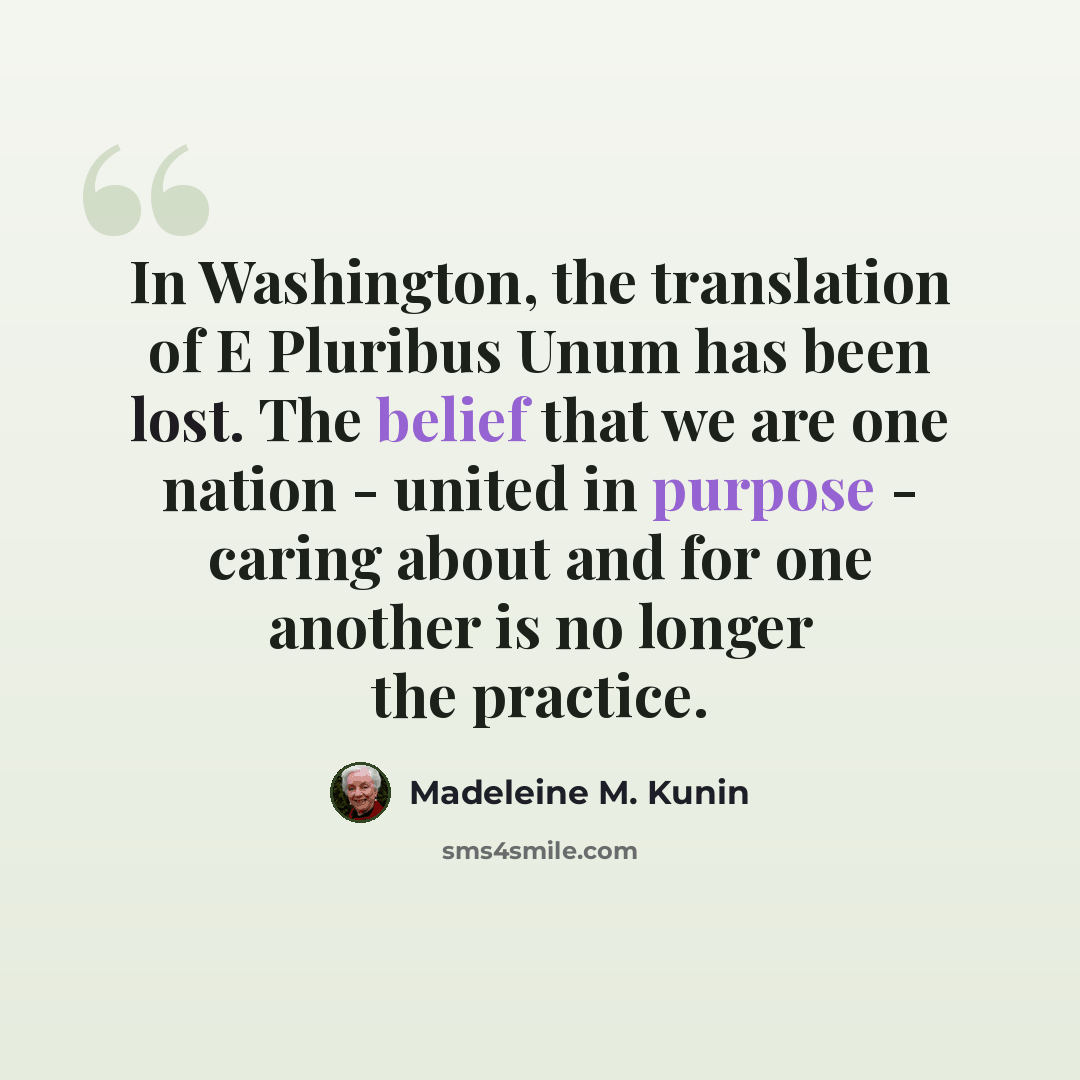 “In Washington, the translation of E Pluribus Unum has been lost. The belief that we are one nation - united in purpose - caring about and for one another is no longer the practice.” quote by Madeleine M. Kunin