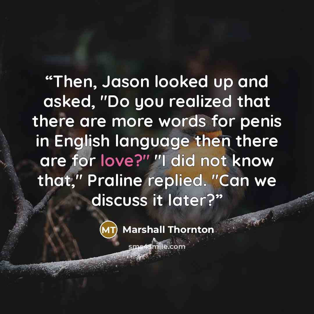 “Then, Jason looked up and asked, "Do you realized that there are more words for penis in English language then there are for love?" "I did not know that," Praline replied. "Can we discuss it later?” quote by Marshall Thornton